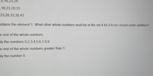 5, 16, 23, 28
, 16, 23, 28, 33
23, 28, 33, 38, 43
ontains the element 1. What other whole numbers must be in the set A for it to be closed under addition?
e rest of the whole numbers.
ly the numbers 0, 2, 3, 4, 5, 6, 7, 8, 9.
e rest of the whole numbers greater than 1.
ly the number ().