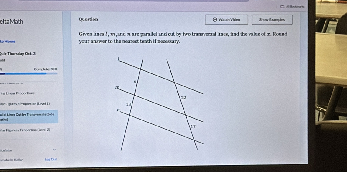 All Bookmarks 
eltaMath Question Watch Video Show Examples 
Given lines 1, m,and n are parallel and cut by two transversal lines, find the value of 2. Round 
to Home your answer to the nearest tenth if necessary. 
Quiz Thursday Oct. 3 
édit 
Complete: 85% 
ng Linear Proportions 
ilar Figures / Proportion (Level 1) 
allel Lines Cut by Transversals (Side 
gths) 
ilar Figures / Proportion (Level 2) 
iculator 
nmabelle Kellar Log Out