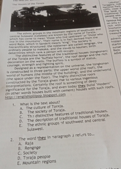 Labuhan
ggara, lndo ional Park
fs, clear t e local c
aditional f eople who
The w
amous Ko on only a 
rich with Snorkelin
central Sulawesi (Celebes) are known by the n making treasure
which has come to mean "those who live upstream" or "those who La
live in the mountains". Their name is in fact derived from the
word Raja, which in Sanskrit means "king". The society is advent
hierarchically structured: the noblemen are called rengnge, the hidden
sunse
ordinary people to makaka, and the slaves to kaunan; birth startir
determines which rank a person will occupy. Bajo
The distinctive features of the traditional houses (tongkonan)
of the Toraja are the "buffalo horns", the roof design and the rich adve
decoration on the walls. The buffalo is a symbol of status.
courage, strength and fighting spirit.
Designed as a representation on the universe, the tongkonan
is constructed in three parts: the upper world (the roof), the
world of humans (the middle of the building), and the underworld
(the space under the floor). The highly distinctive roors
constructed by the Toraja given rise to various ingenious
interpretations. Certainly the roof is something of deep
significance for the Toraja, and even today they build "modern'
(in other words houses built with cement) houses with such roofs.
http://englishlollipop.blogspot.com
1. What is the text about?
A. The culture of Toraja.
B. The society of Toraja.
C. Thedistinctive features of traditional houses.
D. The decription of traditional houses of Toraja.
E. The ethnic groups of southwest and central
Sulawesi.
2. The word they in naragraph 3 refers to...
A. Raja
B. Rengnge
C. Society
D. Toraja people
E. Mountain regions