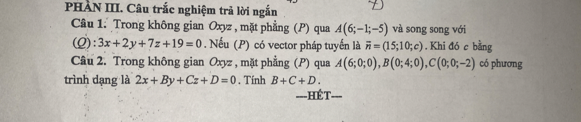 PHÀN III. Câu trắc nghiệm trả lời ngắn 
Câu 1: Trong không gian Oxyz , mặt phẳng (P) qua A(6;-1;-5) và song song với 
(Q): 3x+2y+7z+19=0. Nếu (P) có vector pháp tuyến là vector n=(15;10;c). Khi đó c bằng 
Câu 2. Trong không gian Oxyz , mặt phẳng (P) qua A(6;0;0), B(0;4;0), C(0;0;-2) có phương 
trình dạng là 2x+By+Cz+D=0. Tính B+C+D. 
===HÉT===