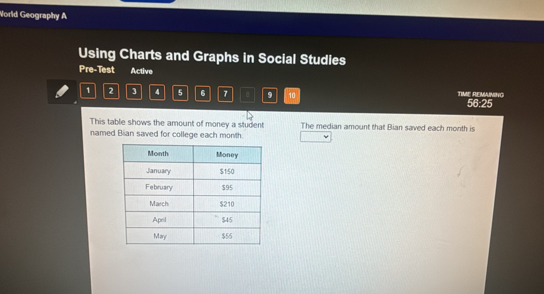 Vorld Geography A 
Using Charts and Graphs in Social Studies 
Pre-Test Active
1 2 3 4 5 6 7 8 9 10 TIME REMAINING 
56:25 
This table shows the amount of money a student The median amount that Bian saved each month is 
named Bian saved for college each month.