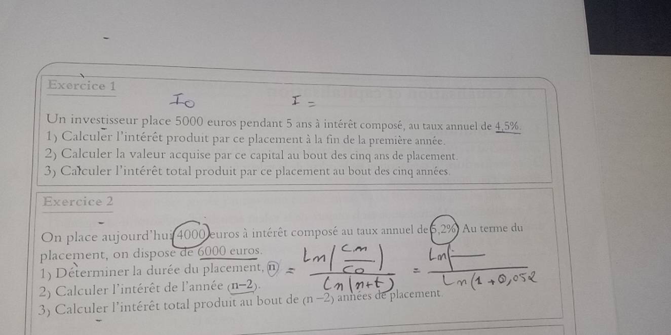 Un investisseur place 5000 euros pendant 5 ans à intérêt composé, au taux annuel de 4,5%. 
1) Calculer l'intérêt produit par ce placement à la fin de la première année. 
2) Calculer la valeur acquise par ce capital au bout des cinq ans de placement. 
3) Całculer l'intérêt total produit par ce placement au bout des cinq années. 
Exercice 2 
On place aujourd'hui 4000 euros à intérêt composé au taux annuel de 6,2% Au terme du 
placement, on dispose de 6000 euros. 
1) Déterminer la durée du placement, n 
2) Calculer l'intérêt de l'année (n-2). 
3) Calculer l'intérêt total produit au bout de (n-2) années de placement