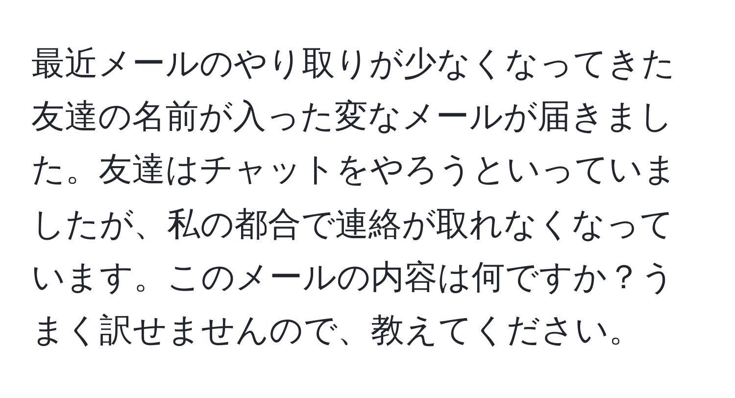 最近メールのやり取りが少なくなってきた友達の名前が入った変なメールが届きました。友達はチャットをやろうといっていましたが、私の都合で連絡が取れなくなっています。このメールの内容は何ですか？うまく訳せませんので、教えてください。