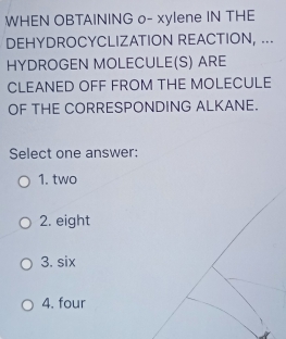 WHEN OBTAINING o- xylene IN THE
DEHYDROCYCLIZATION REACTION, ...
HYDROGEN MOLECULE(S) ARE
CLEANED OFF FROM THE MOLECULE
OF THE CORRESPONDING ALKANE.
Select one answer:
1. two
2. eight
3. six
4. four