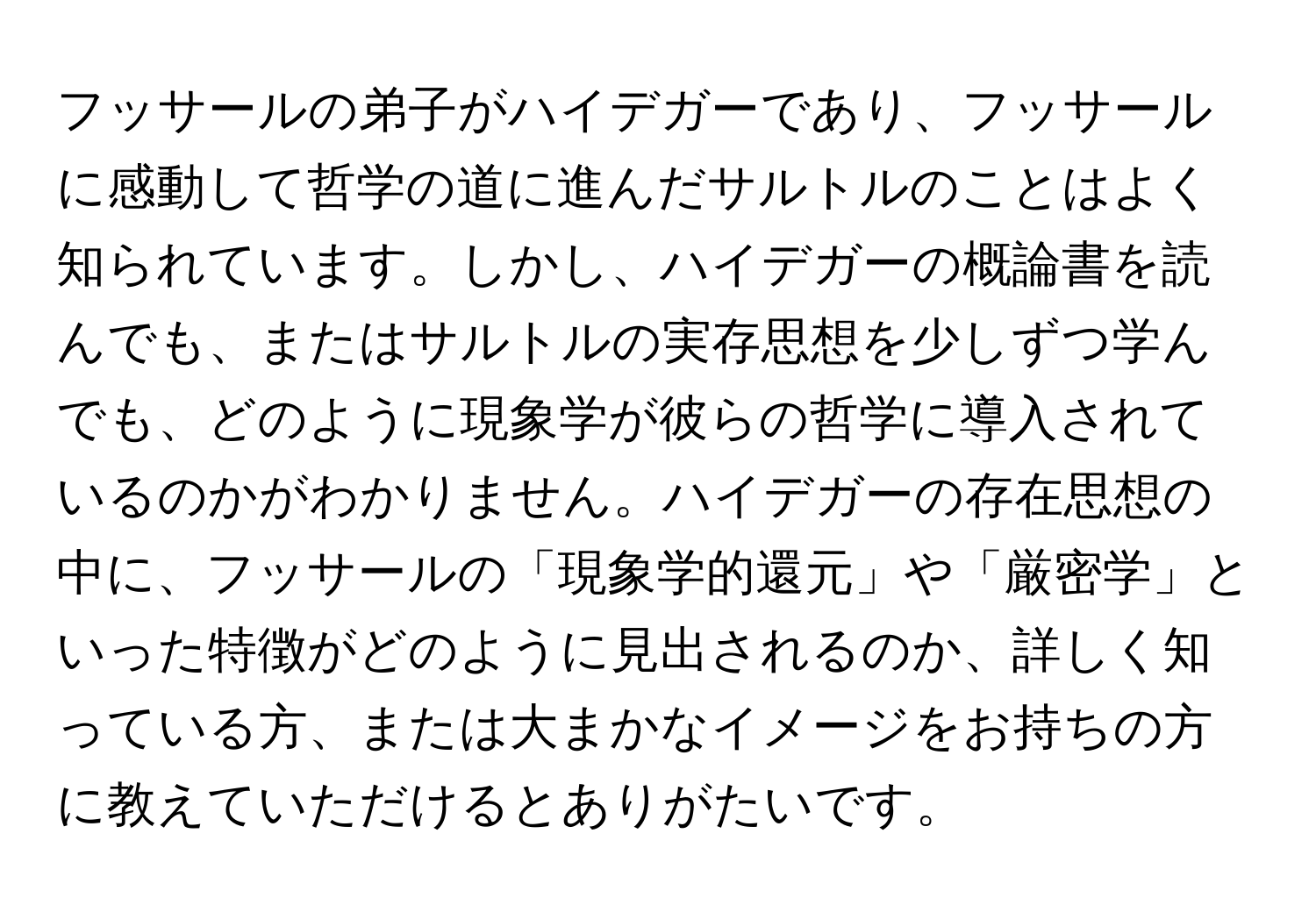 フッサールの弟子がハイデガーであり、フッサールに感動して哲学の道に進んだサルトルのことはよく知られています。しかし、ハイデガーの概論書を読んでも、またはサルトルの実存思想を少しずつ学んでも、どのように現象学が彼らの哲学に導入されているのかがわかりません。ハイデガーの存在思想の中に、フッサールの「現象学的還元」や「厳密学」といった特徴がどのように見出されるのか、詳しく知っている方、または大まかなイメージをお持ちの方に教えていただけるとありがたいです。