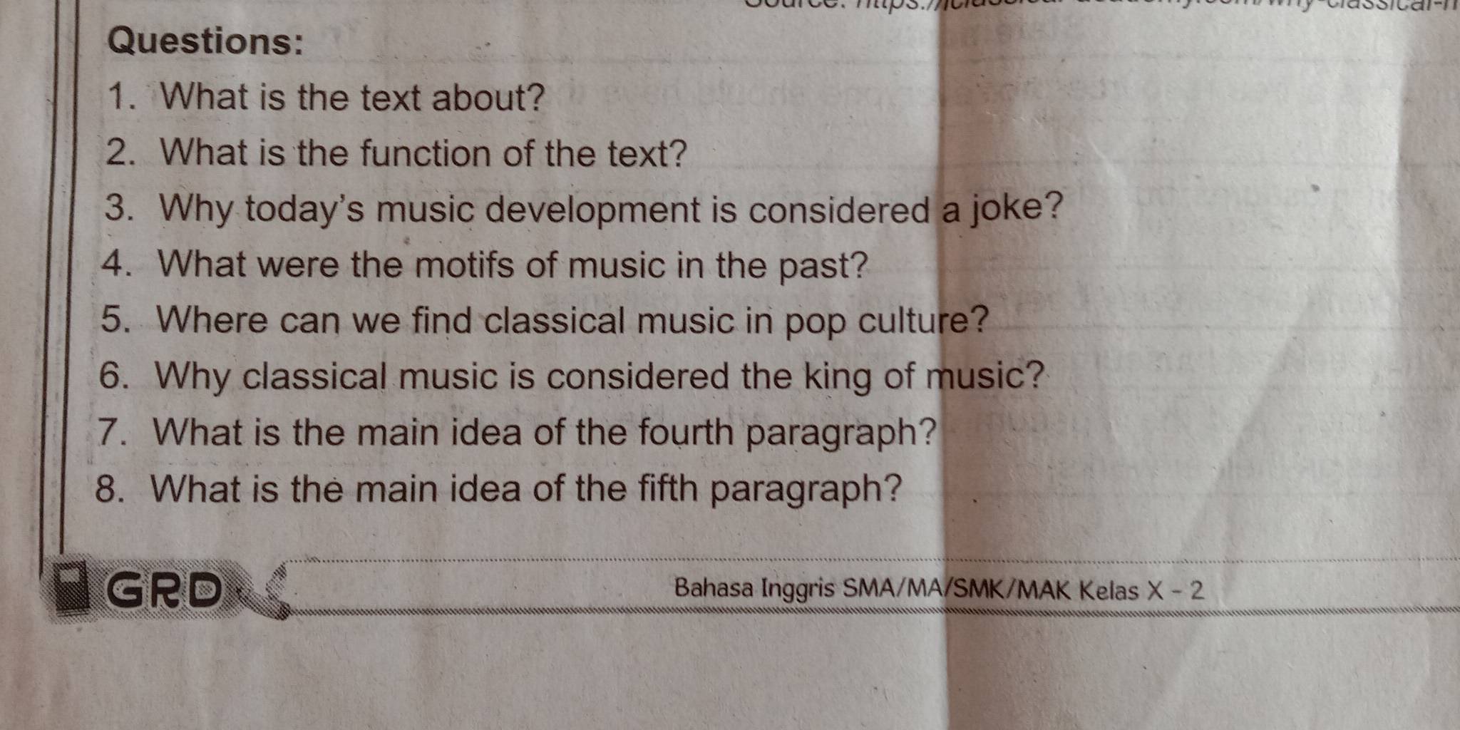 What is the text about? 
2. What is the function of the text? 
3. Why today's music development is considered a joke? 
4. What were the motifs of music in the past? 
5. Where can we find classical music in pop culture? 
6. Why classical music is considered the king of music? 
7. What is the main idea of the fourth paragraph? 
8. What is the main idea of the fifth paragraph? 
GRD Bahasa Inggris SMA/MA/SMK/MAK Kelas X-2