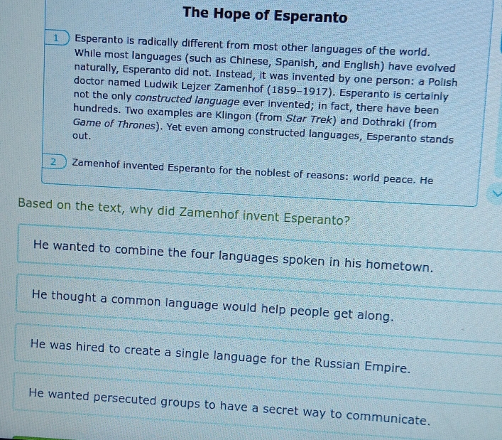 The Hope of Esperanto
1 Esperanto is radically different from most other languages of the world.
While most languages (such as Chinese, Spanish, and English) have evolved
naturally, Esperanto did not. Instead, it was invented by one person: a Polish
doctor named Ludwik Lejzer Zamenhof (1859-1917). Esperanto is certainly
not the only constructed language ever invented; in fact, there have been
hundreds. Two examples are Klingon (from Star Trek) and Dothraki (from
Game of Thrones). Yet even among constructed languages, Esperanto stands
out.
2 ) Zamenhof invented Esperanto for the noblest of reasons: world peace. He
Based on the text, why did Zamenhof invent Esperanto?
He wanted to combine the four languages spoken in his hometown.
He thought a common language would help people get along.
He was hired to create a single language for the Russian Empire.
He wanted persecuted groups to have a secret way to communicate.