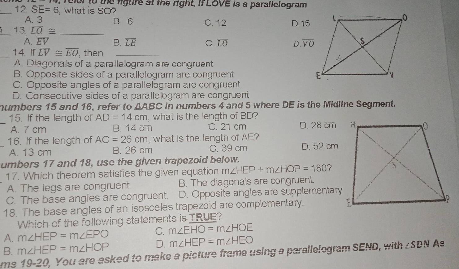 reler to the figure at the right, If LOVE is a parallelogram
_12. overline SE=6 , what is SO?
A. 3 B. 6 C. 12 D. 15
_13 overline LO≌ _
A. overline EV B. overline LE C. overline LO D. overline VO
_14. If overline LV≌ overline EO , then_
A. Diagonals of a parallelogram are congruent
B. Opposite sides of a parallelogram are congruent
C. Opposite angles of a parallelogram are congruent
D. Consecutive sides of a parallelogram are congruent
numbers 15 and 16, refer to △ ABC in numbers 4 and 5 where DE is the Midline Segment.
_15. If the length of AD=14cm , what is the length of BD?
A. 7 cm B. 14 cm C. 21 cm D. 28 cm
16. If the length of AC=26cm , what is the length of AE?
A. 13 cm B. 26 cm C. 39 cm D. 52 cm
umbers 17 and 18, use the given trapezoid below.
17. Which theorem satisfies the given equation m∠ HEP+m∠ HOP=180 ?
A. The legs are congruent. B. The diagonals are congruent.
C. The base angles are congruent. D. Opposite angles are supplementary
18. The base angles of an isosceles trapezoid are complementary.
Which of the following statements is TRUE?
A. m∠ HEP=m∠ EPO
C. m∠ EHO=m∠ HOE
B. m∠ HEP=m∠ HOP
D. m∠ HEP=m∠ HEO
ms 19-20, You are asked to make a picture frame using a parallelogram SEND, with ∠ SDN As