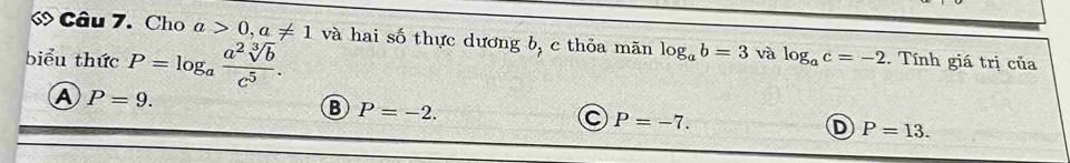 « Câu 7. Cho a>0, a!= 1 và hai số thực dương b, c thỏa mãn log _ab=3 và log _ac=-2
biểu thức P=log _a a^2sqrt[3](b)/c^5 . . Tính giá trị của
A P=9.
B P=-2.
C P=-7.
D P=13.