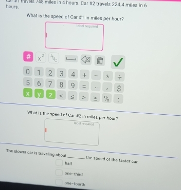 hours. Cal # travels 748 miles in 4 hours. Car #2 travels 224.4 miles in 6
What is the speed of Car # 1 in miles per hour?
label reguired
# x^2^4t 1 J ×
'''
0 1 2 3 4 + * ÷
5 6 7 8 9 = . S
x y Z < > ≥ % :
What is the speed of Car # 2 in miles per hour?
label required
|
The slower car is traveling about _the speed of the faster car.
half
one-third
one-fourth