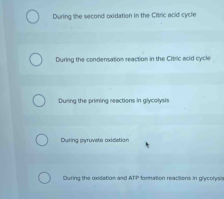 During the second oxidation in the Citric acid cycle
During the condensation reaction in the Citric acid cycle
During the priming reactions in glycolysis
During pyruvate oxidation
During the oxidation and ATP formation reactions in glycolysis