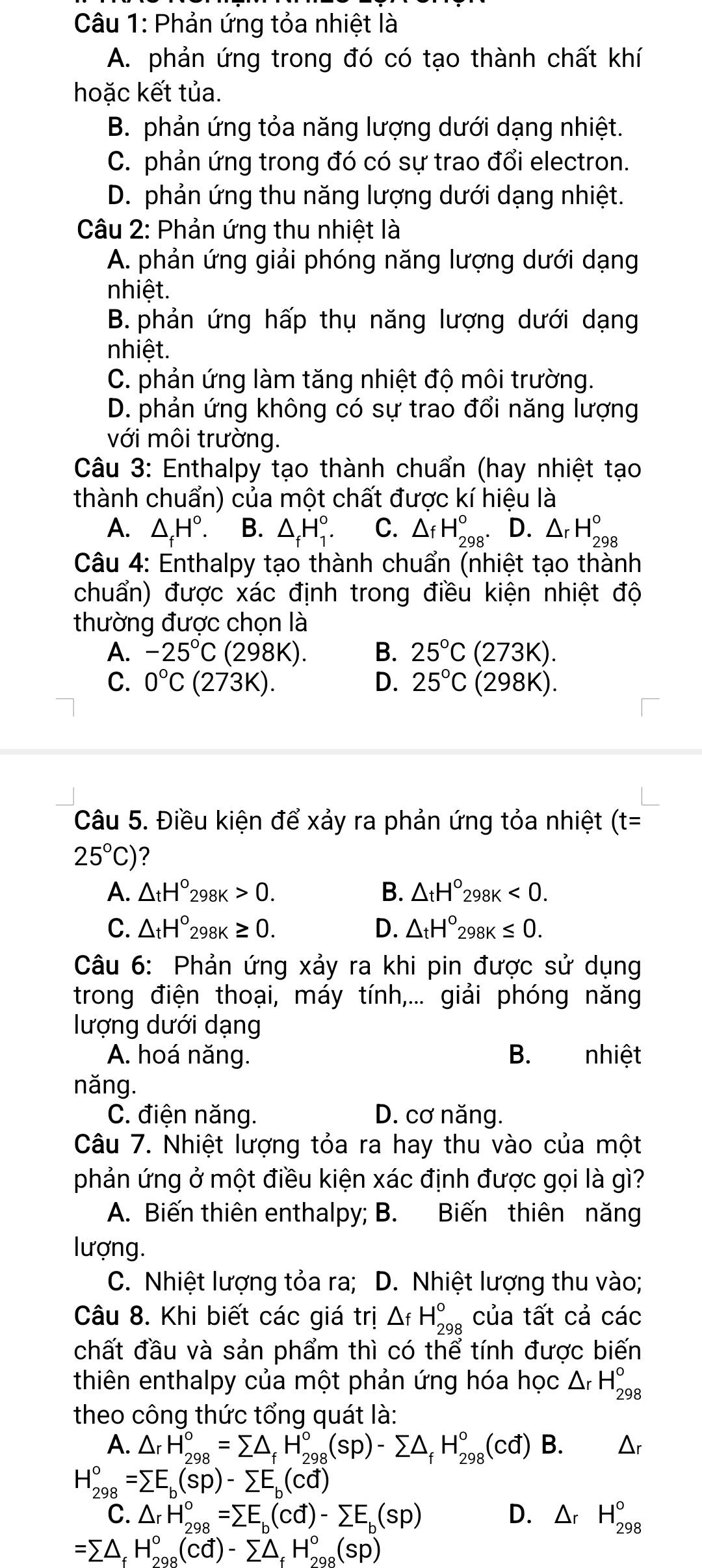 Phản ứng tỏa nhiệt là
A. phản ứng trong đó có tạo thành chất khí
hoặc kết tủa.
B. phản ứng tỏa năng lượng dưới dạng nhiệt.
C. phản ứng trong đó có sự trao đổi electron.
D. phản ứng thu năng lượng dưới dạng nhiệt.
Câu 2: Phản ứng thu nhiệt là
A. phản ứng giải phóng năng lượng dưới dạng
nhiệt.
B. phản ứng hấp thụ năng lượng dưới dạng
nhiệt.
C. phản ứng làm tăng nhiệt độ môi trường.
D. phản ứng không có sự trao đổi năng lượng
với môi trường.
Câu 3: Enthalpy tạo thành chuẩn (hay nhiệt tạo
thành chuẩn) của một chất được kí hiệu là
A. △ _fH°. B. △ _fH_1^((circ). C. △ _f)H_(298)°. D. △ _rH_(298)°
Câu 4: Enthalpy tạo thành chuẩn (nhiệt tạo thành
chuẩn) được xác định trong điều kiện nhiệt độ
thường được chọn là
A. -25°C (298K). B. 25°C(273K).
C. 0°C(273K). D. 25°C(298K).
Câu 5. Điều kiện để xảy ra phản ứng tỏa nhiệt (t=
25°C) 2
A. △ _tH°_298K>0. B. △ _tH°298K<0.
C. △ _tH°_298K≥ 0. D. △ _tH°_298K≤ 0.
Câu 6: Phản ứng xảy ra khi pin được sử dụng
trong điện thoại, máy tính,... giải phóng năng
lượng dưới dạng
A. hoá năng. B. nhiệt
năng.
C. điện năng. D. cơ năng.
Câu 7. Nhiệt lượng tỏa ra hay thu vào của một
phản ứng ở một điều kiện xác định được gọi là gì?
A. Biến thiên enthalpy; B. Biến thiên năng
lượng.
C. Nhiệt lượng tỏa ra; D. Nhiệt lượng thu vào;
Câu 8. Khi biết các giá trị △ _fH_(298)° của tất cả các
chất đầu và sản phẩm thì có thể tính được biến
thiên enthalpy của một phản ứng hóa học △ _rH_(298)°
theo công thức tổng quát là:
A. △ _rH_(298)°=sumlimits △ _fH_(298)°(sp)-sumlimits △ _fH_(298)°(cd) B. △ _r
H_(298)°=sumlimits E_b(sp)-sumlimits E_b(cd)
C. △ _rH_(298)°=sumlimits E_b(cd)-sumlimits E_b(sp) D. △ _rH_(298)°
=sumlimits △ _f H_(298)°(cd)-sumlimits △ _fH_(298)°(sp)