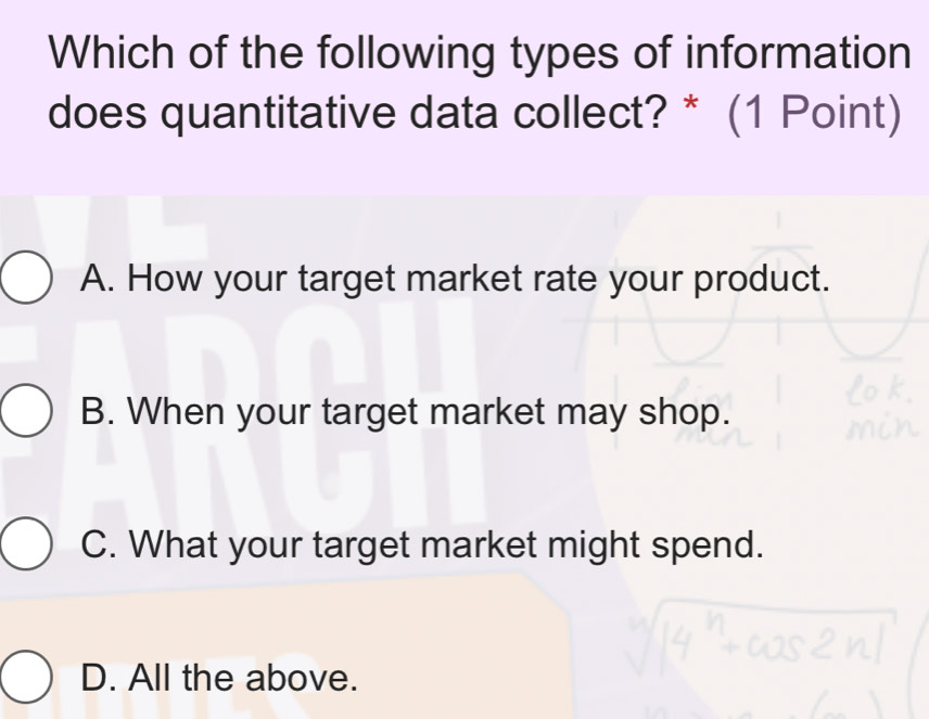 Which of the following types of information
does quantitative data collect? * (1 Point)
A. How your target market rate your product.
B. When your target market may shop.
C. What your target market might spend.
D. All the above.