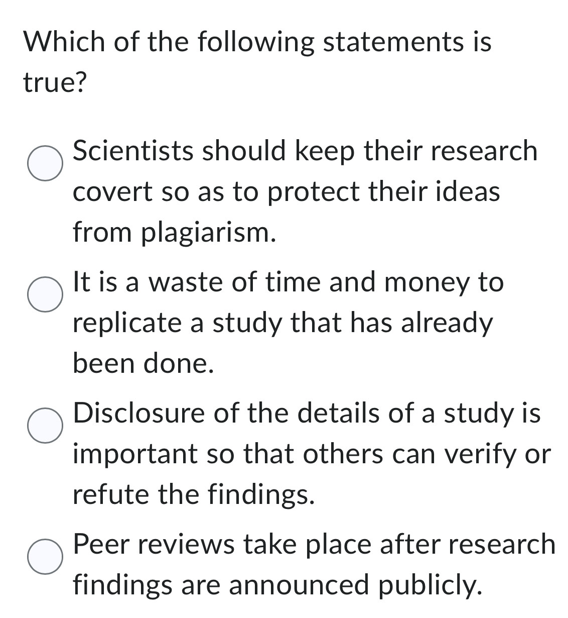 Which of the following statements is
true?
Scientists should keep their research
covert so as to protect their ideas
from plagiarism.
It is a waste of time and money to
replicate a study that has already
been done.
Disclosure of the details of a study is
important so that others can verify or
refute the findings.
Peer reviews take place after research
findings are announced publicly.