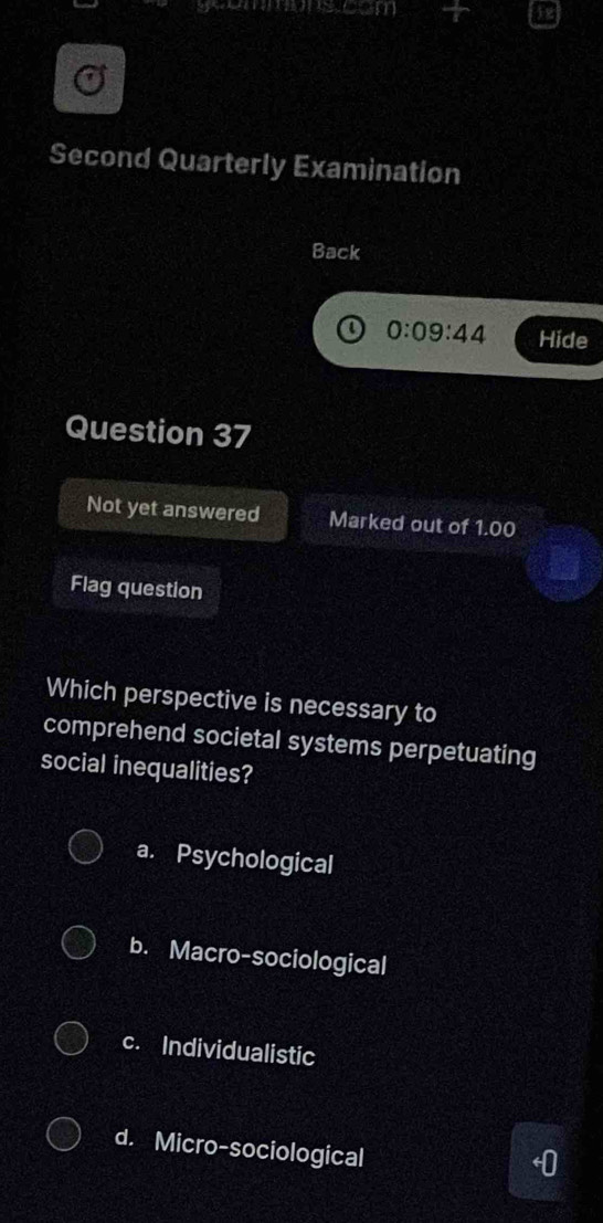 Second Quarterly Examination
Back
0:09:44 Hide
Question 37
Not yet answered Marked out of 1.00
Flag question
Which perspective is necessary to
comprehend societal systems perpetuating
social inequalities?
a. Psychological
b. Macro-sociological
c. Individualistic
d. Micro-sociological