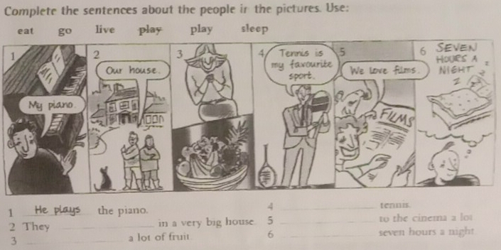 Complete the sentences about the people in the pictures. Use: 
eat live play play sleep 
4 
1 _He plays the piano. _tennis. 
2 They _in a very big house. 5 _to the cinema a lot 
3 _a lot of fruit 6 _seven hours a night