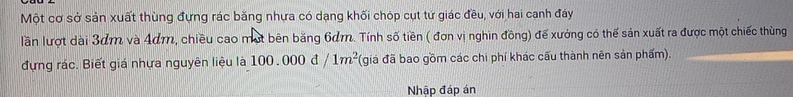 Một cơ sở sản xuất thùng đựng rác băng nhựa có dạng khối chóp cụt tứ giác đều, với hai canh đáy 
lần lượt dài 3dm và 4dm, chiều cao một bên băng 6dm. Tính số tiền ( đơn vị nghin đồng) đế xưởng có thể sản xuất ra được một chiếc thùng 
đựng rác. Biết giá nhựa nguyên liệu là 100.000d/1m^2 (giá đã bao gồm các chi phí khác cấu thành nên sản phẩm). 
Nhập đáp án