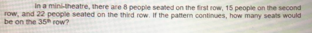 In a mini-theatre, there are 8 people seated on the first row, 15 people on the second 
row, and 22 people seated on the third row. If the pattern continues, how many seats would 
be on the 35^(th) row?