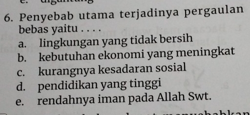 Penyebab utama terjadinya pergaulan
bebas yaitu . . . .
a. lingkungan yang tidak bersih
b. kebutuhan ekonomi yang meningkat
c. kurangnya kesadaran sosial
d. pendidikan yang tinggi
e. rendahnya iman pada Allah Swt.