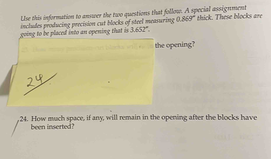 Use this information to answer the two questions that follow. A special assignment 
includes producing precision cut blocks of steel measuring 0.869'' thick. These blocks are 
going to be placed into an opening that is 3.652''. 
the opening? 
24. How much space, if any, will remain in the opening after the blocks have 
been inserted?