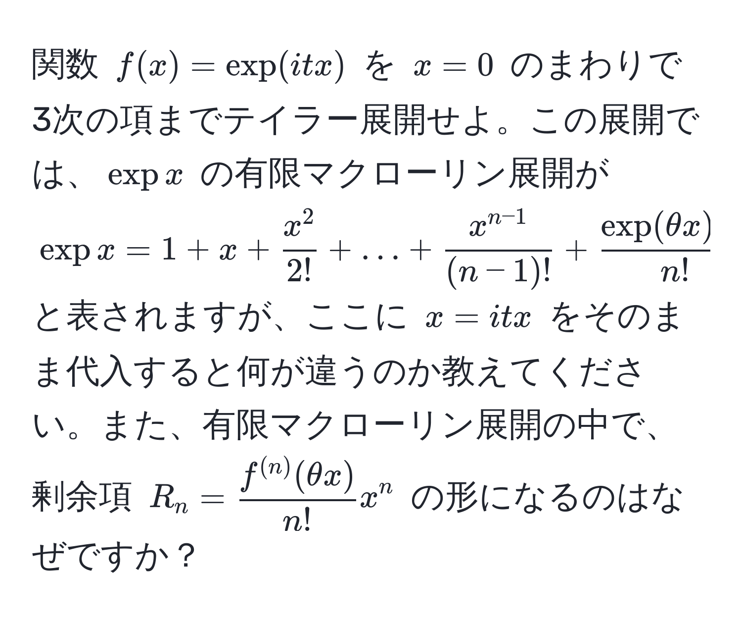 関数 $f(x) = exp(itx)$ を $x = 0$ のまわりで 3次の項までテイラー展開せよ。この展開では、$expx$ の有限マクローリン展開が $expx = 1 + x + fracx^22! + ... +  (x^(n-1))/(n-1)!  + fracexp(θ x) x^nn!$ と表されますが、ここに $x = itx$ をそのまま代入すると何が違うのか教えてください。また、有限マクローリン展開の中で、剰余項 $R_n =  f^((n))(θ x)/n!  x^n$ の形になるのはなぜですか？