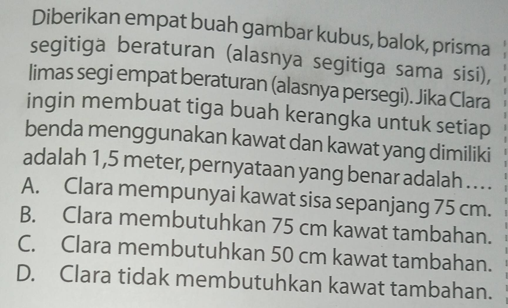 Diberikan empat buah gambar kubus, balok, prisma
segitiga beraturan (alasnya segitiga sama sisi),
limas segi empat beraturan (alasnya persegi). Jika Clara
ingin membuat tiga buah kerangka untuk setiap
benda menggunakan kawat dan kawat yang dimiliki
adalah 1,5 meter, pernyataan yang benar adalah .. . .
A. Clara mempunyai kawat sisa sepanjang 75 cm.
B. Clara membutuhkan 75 cm kawat tambahan.
C. Clara membutuhkan 50 cm kawat tambahan.
D. Clara tidak membutuhkan kawat tambahan.