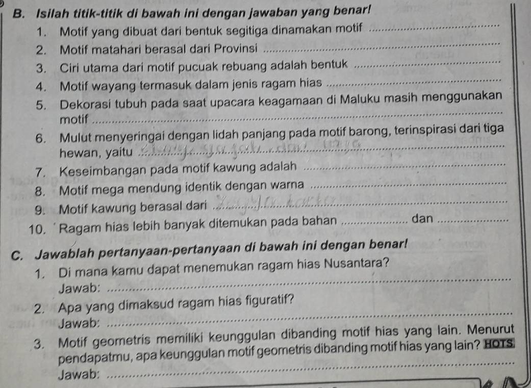 Isilah titik-titik di bawah ini dengan jawaban yang benar! 
1. Motif yang dibuat dari bentuk segitiga dinamakan motif 
_ 
2. Motif matahari berasal dari Provinsi 
_ 
3. Ciri utama dari motif pucuak rebuang adalah bentuk 
_ 
4. Motif wayang termasuk dalam jenis ragam hias 
_ 
_ 
5. Dekorasi tubuh pada saat upacara keagamaan di Maluku masih menggunakan 
motif 
6. Mulut menyeringai dengan lidah panjang pada motif barong, terinspirasi dari tiga 
hewan, yaitu 
_ 
7. Keseimbangan pada motif kawung adalah_ 
8. Motif mega mendung identik dengan warna 
_ 
9. Motif kawung berasal dari 
_ 
10. 'Ragam hias lebih banyak ditemukan pada bahan_ 
dan_ 
C. Jawablah pertanyaan-pertanyaan di bawah ini dengan benar! 
_ 
1. Di mana kamu dapat menemukan ragam hias Nusantara? 
Jawab: 
_ 
2. Apa yang dimaksud ragam hias figuratif? 
Jawab: 
3. Motif geometris memiliki keunggulan dibanding motif hias yang lain. Menurut 
_ 
pendapatmu, apa keunggulan motif geometris dibanding motif hias yang lain? HOTS 
Jawab: