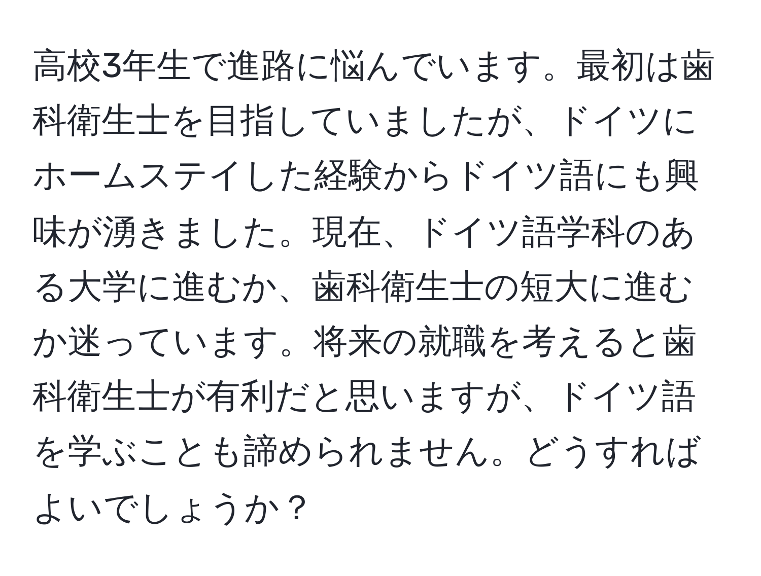 高校3年生で進路に悩んでいます。最初は歯科衛生士を目指していましたが、ドイツにホームステイした経験からドイツ語にも興味が湧きました。現在、ドイツ語学科のある大学に進むか、歯科衛生士の短大に進むか迷っています。将来の就職を考えると歯科衛生士が有利だと思いますが、ドイツ語を学ぶことも諦められません。どうすればよいでしょうか？