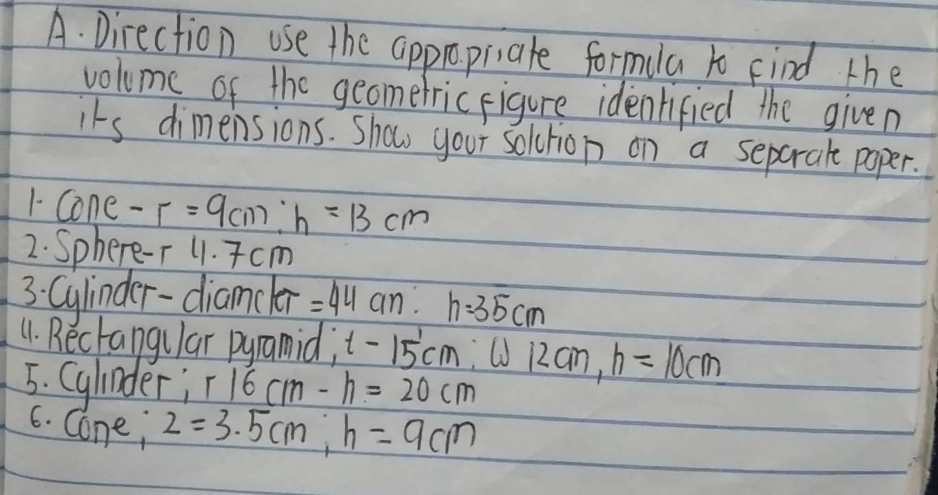 Direction use the appropiate formula to Find the 
volume of the geomerric figure identified the given 
its dimensions. Show your soltion on a separale paper. 
1- Cone -r=9cm : h=13cm
2. Sphere-r 11. Tcm
3: Cylinder-diamcler =44cm : h=35cm
11. Bectangular pyramid; t-15'cm :① 12an, h=10cm
5. Cylinder; r16cm-h=20cm
6. Cone; 2=3.5cm, h=9cm