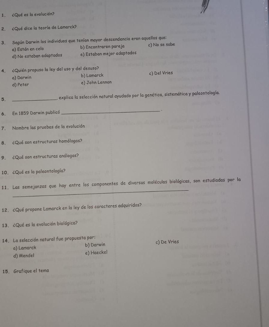 ¿Qué es la evolución?
2. ¿Qué dice la teoría de Lamarck?
3. Según Darwin los individuos que tenían mayor descendencia eran aquellos que:
a) Están en celo b) Encontraron pareja c) No se sabe
d) No estaban adaptados e) Estaban mejor adaptados
4. ¿Quién propuso la ley del uso y del desuso?
a) Darwin b) Lamarck c) Del Vries
d) Peter e) John Lennon
5. _, explica la selección natural ayudado por la genética, sistemática y paleontología.
6. En 1859 Darwin publicó _.
7. Nombre las pruebas de la evolución
8. ¿Qué son estructuras homólogas?
9. ¿Qué son estructuras análogas?
10. ¿Qué es la paleontología?
_
11. Las semejanzas que hay entre los componentes de diversas moléculas biológicas, son estudiadas por la
12. ¿Qué propone Lamarck en la ley de los caracteres adquiridos?
13. ¿Qué es la evolución biológica?
14. La selección natural fue propuesta por:
a) Lamarck b) Darwin c) De Vries
d) Mendel e) Haeckel
15. Grafique el tema