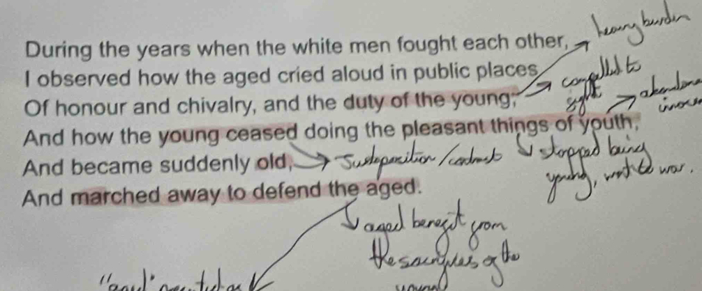 During the years when the white men fought each other, 
I observed how the aged cried aloud in public places 
Of honour and chivalry, and the duty of the young; 
And how the young ceased doing the pleasant things of youth, 
And became suddenly old, 
And marched away to defend the aged.