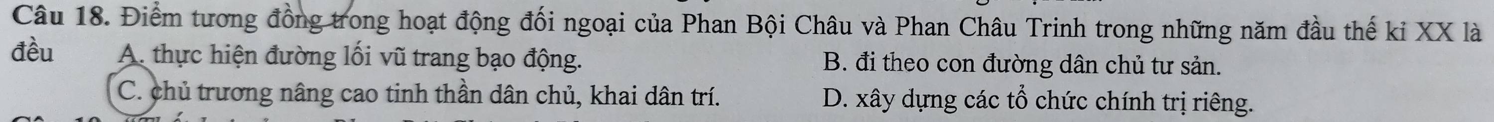 Điểm tương đồng trong hoạt động đối ngoại của Phan Bội Châu và Phan Châu Trinh trong những năm đầu thế kỉ XX là
đều A. thực hiện đường lối vũ trang bạo động. B. đi theo con đường dân chủ tư sản.
C. chủ trương nâng cao tinh thần dân chủ, khai dân trí. D. xây dựng các tổ chức chính trị riêng.