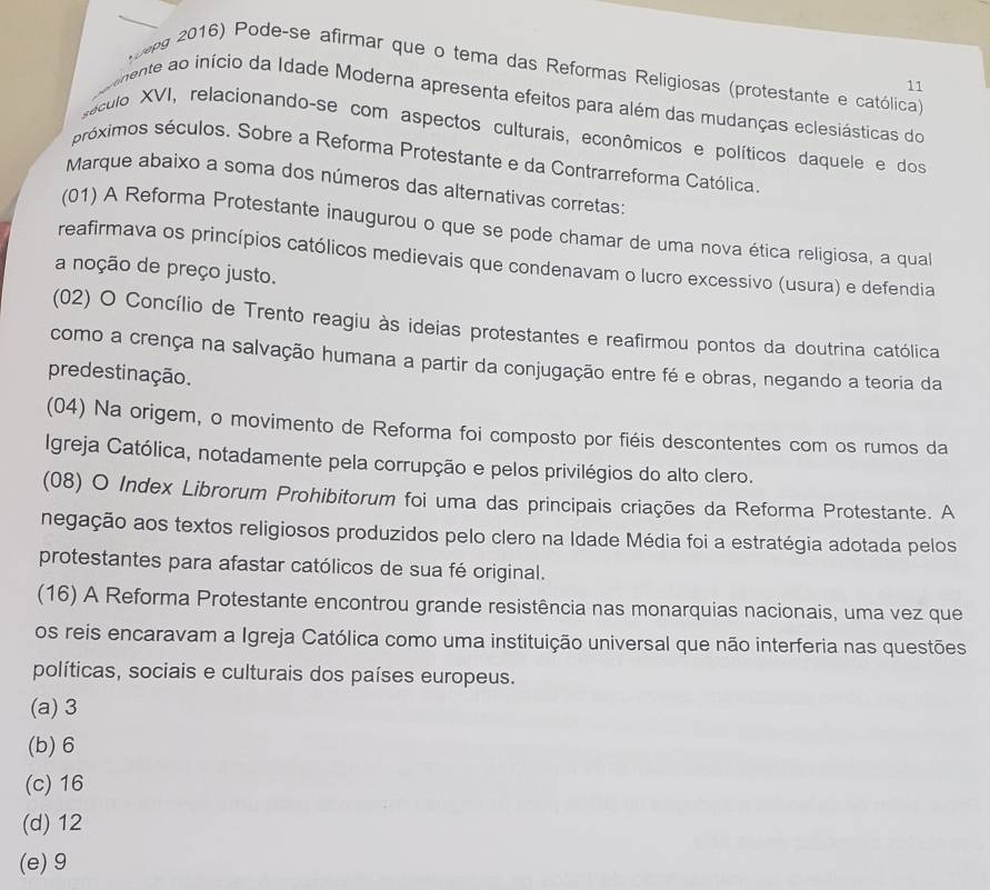 00pg 2016) Pode-se afirmar que o tema das Reformas Religiosas (protestante e católica)
11
vinente ao início da Idade Moderna apresenta efeitos para além das mudanças eclesiásticas do
sáculo XVI, relacionando-se com aspectos culturais, econômicos e políticos daquele e dos
próximos séculos. Sobre a Reforma Protestante e da Contrarreforma Católica.
Marque abaixo a soma dos números das alternativas corretas:
(01) A Reforma Protestante inaugurou o que se pode chamar de uma nova ética religiosa, a qua
reafirmava os princípios católicos medievais que condenavam o lucro excessivo (usura) e defendia
a noção de preço justo.
(02) O Concílio de Trento reagiu às ideias protestantes e reafirmou pontos da doutrina católica
como a crença na salvação humana a partir da conjugação entre fé e obras, negando a teoria da
predestinação.
(04) Na origem, o movimento de Reforma foi composto por fiéis descontentes com os rumos da
Igreja Católica, notadamente pela corrupção e pelos privilégios do alto clero.
(08) O Index Librorum Prohibitorum foi uma das principais criações da Reforma Protestante. A
negação aos textos religiosos produzidos pelo clero na Idade Média foi a estratégia adotada pelos
protestantes para afastar católicos de sua fé original.
(16) A Reforma Protestante encontrou grande resistência nas monarquias nacionais, uma vez que
os reis encaravam a Igreja Católica como uma instituição universal que não interferia nas questões
políticas, sociais e culturais dos países europeus.
(a) 3
(b)6
(c)16
(d) 12
(e)9