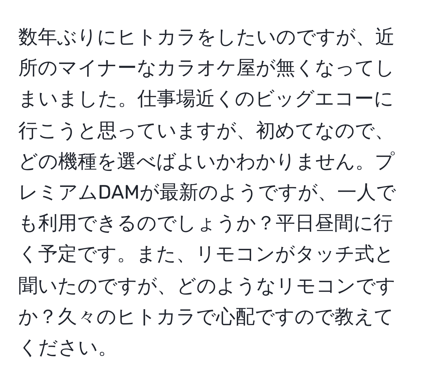 数年ぶりにヒトカラをしたいのですが、近所のマイナーなカラオケ屋が無くなってしまいました。仕事場近くのビッグエコーに行こうと思っていますが、初めてなので、どの機種を選べばよいかわかりません。プレミアムDAMが最新のようですが、一人でも利用できるのでしょうか？平日昼間に行く予定です。また、リモコンがタッチ式と聞いたのですが、どのようなリモコンですか？久々のヒトカラで心配ですので教えてください。