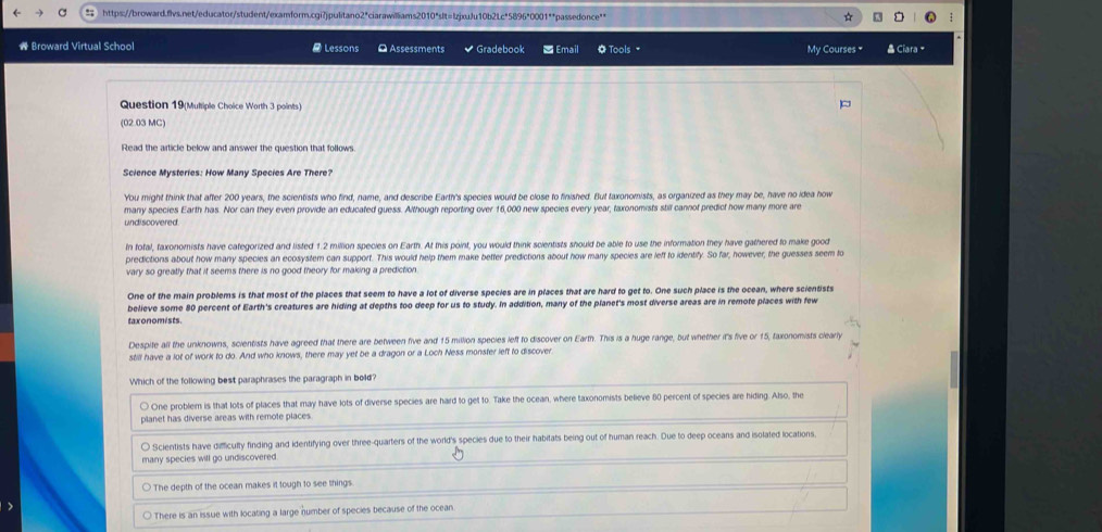 Broward Virtual School  Lessons Q Assessments  Gradebook = Email  Tools My Courses "  Ciara
Question 19(Multiple Choice Worth 3 points)
(02.03 MC)
Read the article below and answer the question that follows.
Science Mysteries: How Many Species Are There?
You might think that after 200 years, the scientists who find, name, and describe Earth's species would be close to finished. But taxonomists, as organized as they may be, have no idea how
many species Earth has. Nor can they even provide an educated guess. Although reporting over 16,000 new species every year, taxonomists still cannot predict how many more are
undiscovered.
In total, taxonomists have categorized and listed 1.2 million species on Earth. At this point, you would think scientists should be able to use the information they have gathered to make good
predictions about how many species an ecosystem can support. This would help them make better predictions about how many species are left to identify. So far, however, the guesses seem to
vary so greatly that it seems there is no good theory for making a prediction.
One of the main problems is that most of the places that seem to have a lot of diverse species are in places that are hard to get to. One such place is the ocean, where scientists
believe some 80 percent of Earth's creatures are hiding at depths too deep for us to study. In addition, many of the planet's most diverse areas are in remote places with few
taxonomists.
Despite all the unknowns, scientists have agreed that there are between five and 15 million species left to discover on Earth. This is a huge range, but whether it's five or 15, taxonomists clearly
still have a lot of work to do. And who knows, there may yet be a dragon or a Loch Ness monster left to discover
Which of the following best paraphrases the paragraph in bold?
○ One problem is that lots of places that may have lots of diverse species are hard to get to. Take the ocean, where taxonomists believe 80 percent of species are hiding. Also, the
planet has diverse areas with remote places
〇 Scientists have difficulty finding and identifying over three-quarters of the world's species due to their habitats being out of human reach. Due to deep oceans and isolated locations.
many species will go undiscovered.
The depth of the ocean makes it tough to see things
○ There is an issue with locating a large number of species because of the ocean