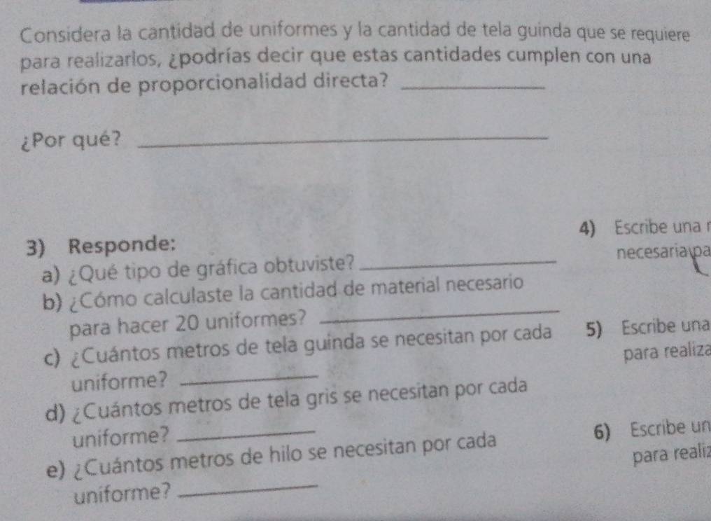 Considera la cantidad de uniformes y la cantidad de tela guinda que se requiere 
para realizarlos, ¿podrías decir que estas cantidades cumplen con una 
relación de proporcionalidad directa?_ 
¿Por qué?_ 
4) Escribe una 
3) Responde: 
a) ¿Qué tipo de gráfica obtuviste? _necesaria pa 
_ 
b) ¿Cómo calculaste la cantidad de material necesario 
para hacer 20 uniformes? 
_ 
c) ¿Cuántos metros de tela guinda se necesitan por cada 5) Escribe una 
para realiza 
uniforme? 
d) ¿Cuántos metros de tela gris se necesitan por cada 
uniforme? 
e) ¿Cuántos metros de hilo se necesitan por cada 6) Escribe un 
para realiz 
uniforme? 
_