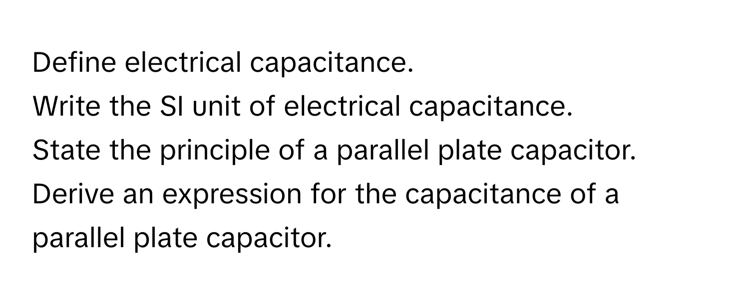 Define electrical capacitance.
Write the SI unit of electrical capacitance.
State the principle of a parallel plate capacitor.
Derive an expression for the capacitance of a parallel plate capacitor.