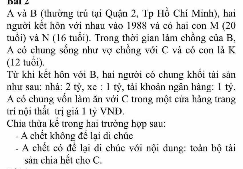 Bal 2 
A và B (thường trú tại Quận 2, Tp Hồ Chí Minh), hai 
người kết hôn với nhau vào 1988 và có hai con M (20
tuổi) và N (16 tuổi). Trong thời gian làm chồng của B, 
A có chung sống như vợ chồng với C và có con là K 
(12 tuổi). 
Từ khi kết hôn với B, hai người có chung khối tài sản 
như sau: nhà: 2 tỷ, xe : 1 tỷ, tài khoản ngân hàng: 1 tỷ. 
A có chung vồn làm ăn với C trong một cửa hàng trang 
trí nội thất trị giá 1 tỷ VNĐ. 
Chia thừa kế trong hai trường hợp sau: 
- A chết không để lại di chúc 
- A chết có để lại di chúc với nội dung: toàn bộ tài 
sản chia hết cho C.