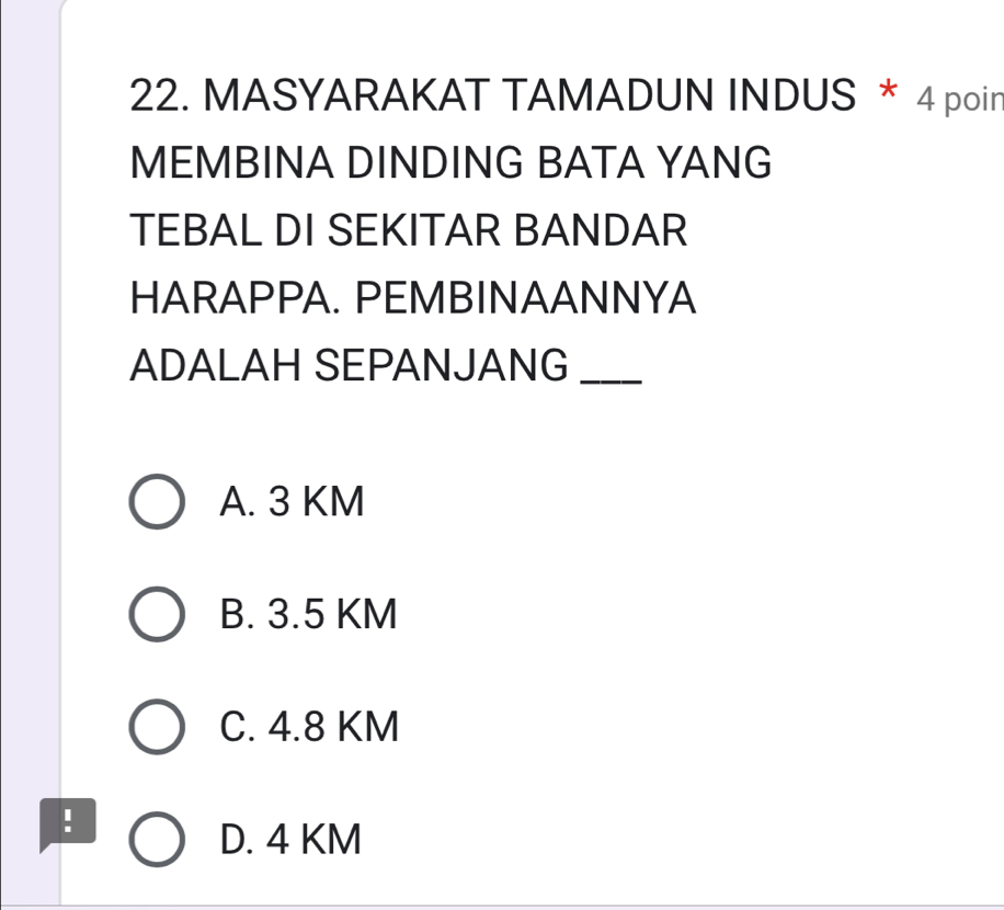 MASYARAKAT TAMADUN INDUS * 4 poir
MEMBINA DINDING BATA YANG
TEBAL DI SEKITAR BANDAR
HARAPPA. PEMBINAANNYA
ADALAH SEPANJANG_
A. 3 KM
B. 3.5 KM
C. 4.8 KM
:
D. 4 KM