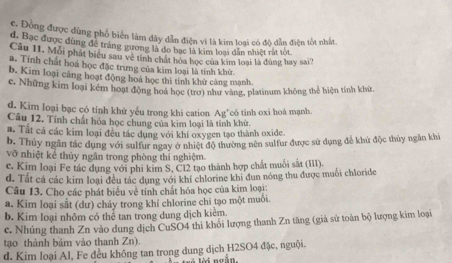 c. Đồng được dùng phố biến làm dây dẫn điện vì là kim loại có độ dẫn điện tốt nhất,
d. Bạc được dùng để tráng gương là do bạc là kim loại dẫn nhiệt rất tốt.
Câu 11. Mỗi phát biểu sau về tính chất hóa học của kim loại là đúng hay sai?
a. Tính chất hoá học đặc trưng của kim loại là tính khử.
b. Kim loại cảng hoạt động hoá học thì tính khử cảng mạnh.
c. Những kím loại kém hoạt động hoá học (trơ) như vàng, platinum không thể hiện tính khử.
d. Kim loại bạc có tính khử yếu trong khi cation Ag^+ có tính oxi hoá mạnh.
Câu 12. Tính chất hóa học chung của kim loại là tính khử.
a. Tất cả các kim loại đều tác dụng với khí oxygen tạo thành oxide.
b. Thủy ngân tác dụng với sulfur ngay ở nhiệt độ thường nên sulfur được sử dụng đề khử độc thủy ngân khi
vỡ nhiệt kế thủy ngân trong phòng thí nghiệm.
c. Kim loại Fe tác dụng với phi kim S, Cl2 tạo thành hợp chất muối sắt (III).
d. Tất cả các kim loại đều tác dụng với khí chlorine khi đun nóng thu được muối chloride
Câu 13. Cho các phát biểu về tính chất hóa học của kim loại:
a. Kim loại sắt (dư) cháy trong khí chlorine chi tạo một muối.
b. Kim loại nhôm có thể tan trong dung dịch kiểm.
c. Nhúng thanh Zn vào dung dịch CuSO4 thì khối lượng thanh Zn tăng (giả sử toàn bộ lượng kim loại
tạo thành bám vào thanh Zn).
d. Kim loại Al, Fe đều không tan trong dung dịch H2SO4 đặc, nguội.
i ngắ n