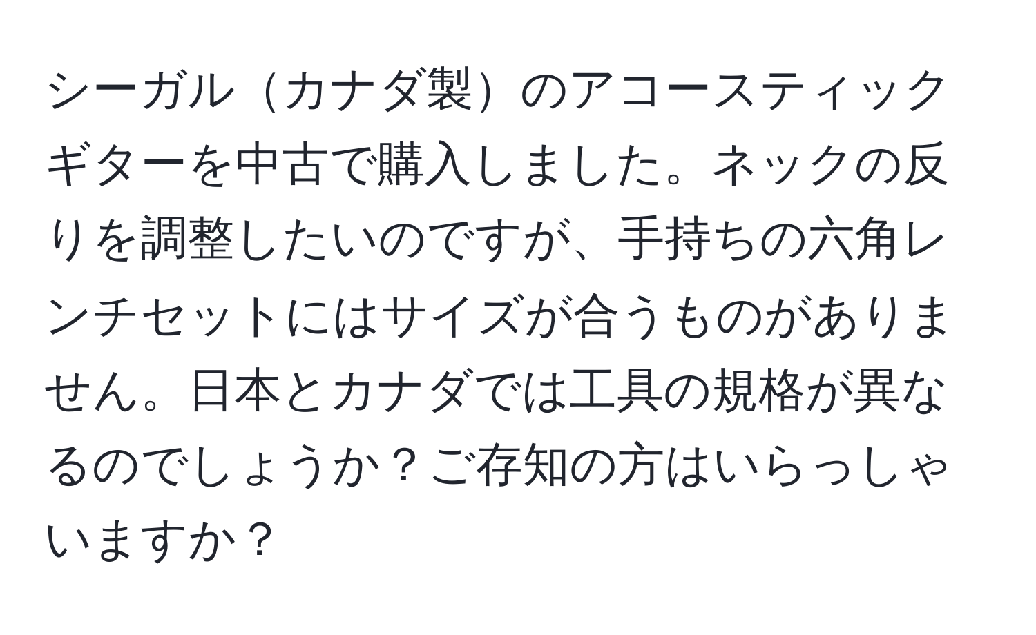 シーガルカナダ製のアコースティックギターを中古で購入しました。ネックの反りを調整したいのですが、手持ちの六角レンチセットにはサイズが合うものがありません。日本とカナダでは工具の規格が異なるのでしょうか？ご存知の方はいらっしゃいますか？