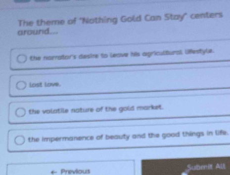 The theme of "Nothing Gold Can Stay" centers
around....
the narrator's deske to leave his agricultural lfestyle.
lost love.
the volatile nature of the gold market.
the impermanence of beauty and the good things in life.
Previous Submit All