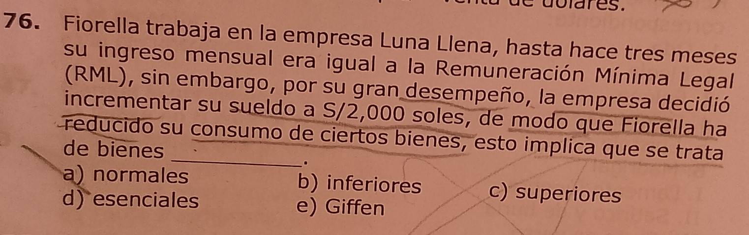 olares.
76. Fiorella trabaja en la empresa Luna Llena, hasta hace tres meses
su ingreso mensual era igual a la Remuneración Mínima Legal
(RML), sin embargo, por su gran desempeño, la empresa decidió
incrementar su sueldo a S/2,000 soles, de modo que Fiorella ha
reducido su consumo de ciertos bienes, esto implica que se trata
de bienes
.
a) normales b) inferiores c) superiores
d esenciales e) Giffen