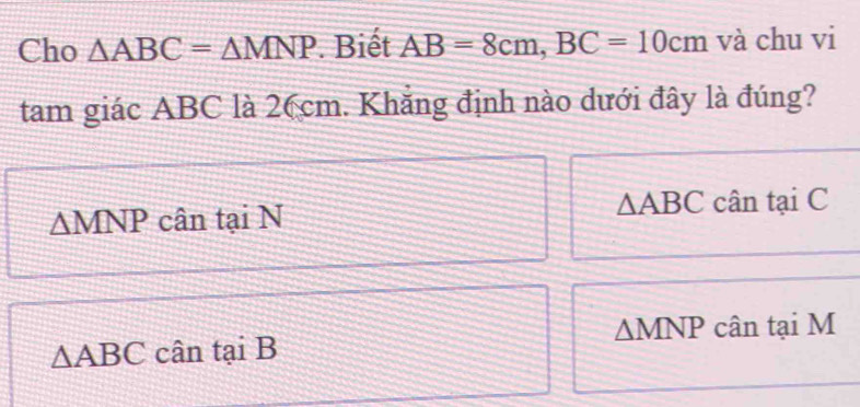 Cho △ ABC=△ MNP. Biết AB=8cm, BC=10cm và chu vi
tam giác ABC là 26cm. Khắng định nào dưới đây là đúng?
△ ABC
^ M cân tại N cân tại C
mNP
△ MNP cân tại M
△ ABC cân tại B