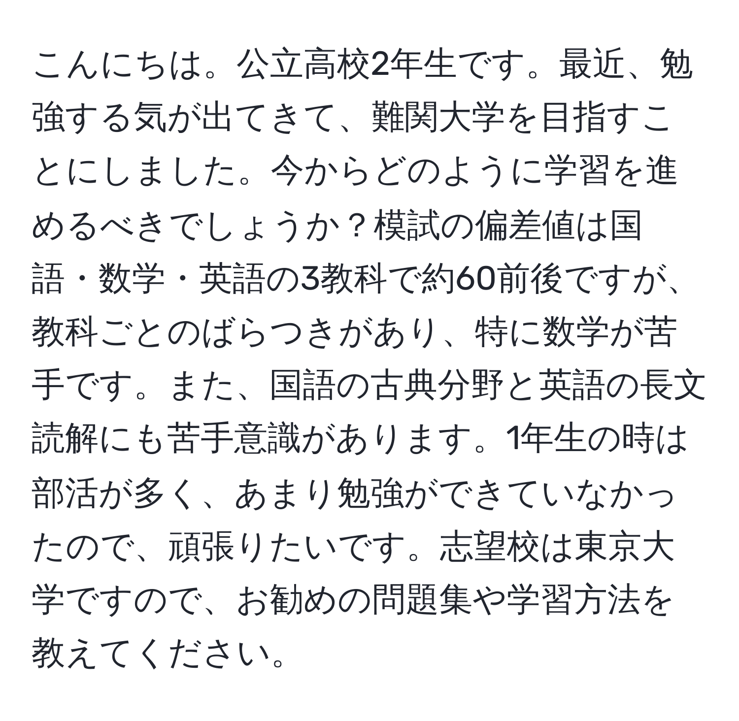 こんにちは。公立高校2年生です。最近、勉強する気が出てきて、難関大学を目指すことにしました。今からどのように学習を進めるべきでしょうか？模試の偏差値は国語・数学・英語の3教科で約60前後ですが、教科ごとのばらつきがあり、特に数学が苦手です。また、国語の古典分野と英語の長文読解にも苦手意識があります。1年生の時は部活が多く、あまり勉強ができていなかったので、頑張りたいです。志望校は東京大学ですので、お勧めの問題集や学習方法を教えてください。