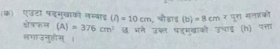 (क)ॉ एउटा षडमुखाको लम्बाइ (l)=10cm , चौडाइ (b)=8cm^2 पूरा सतइको 
क्षेत्रफल (A)=376cm^2 छ भने उक्ल पड्मुखाको उचाई (h) पत्ता 
लगाउनुहोस् ।