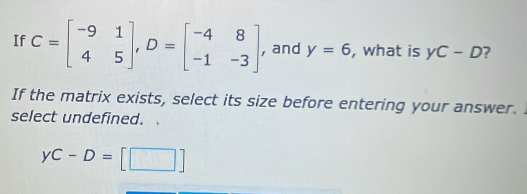 If C=beginbmatrix -9&1 4&5endbmatrix , D=beginbmatrix -4&8 -1&-3endbmatrix , and y=6 , what is yC-D ?
If the matrix exists, select its size before entering your answer.
select undefined.
yC-D=