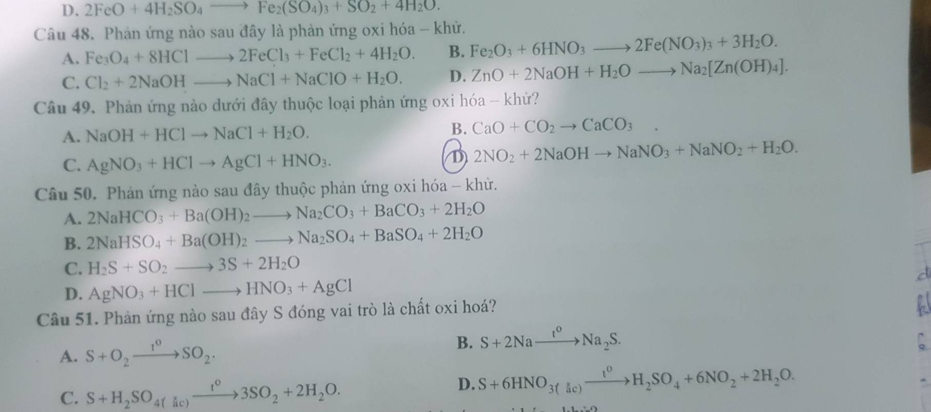 D. 2FeO+4H_2SO_4to Fe_2(SO_4)_3+SO_2+4H_2O.
Câu 48. Phản ứng nào sau đây là phản ứng oxi hóa - khử.
A. Fe_3O_4+8HClto 2FeCl_3+FeCl_2+4H_2O. B. Fe_2O_3+6HNO_3to 2Fe(NO_3)_3+3H_2O.
C. Cl_2+2NaOHto NaCl+NaClO+H_2O. D. ZnO+2NaOH+H_2Oto Na_2[Zn(OH)_4].
Câu 49. Phản ứng nào dưới đây thuộc loại phản ứng oxi hóa - khử?
A. NaOH+HClto NaCl+H_2O. B. CaO+CO_2to CaCO_3 .
C. AgNO_3+HClto AgCl+HNO_3.
D 2NO_2+2NaOHto NaNO_3+NaNO_2+H_2O.
Câu 50. Phản ứng nào sau đây thuộc phản ứng oxi hóa - khử.
A. 2NaHCO_3+Ba(OH)_2to Na_2CO_3+BaCO_3+2H_2O
B. 2NaHSO_4+Ba(OH)_2to Na_2SO_4+BaSO_4+2H_2O
C. H_2S+SO_2to 3S+2H_2O
d
D. AgNO_3+HClto HNO_3+AgCl
Câu 51. Phản ứng nào sau đây S đóng vai trò là chất oxi hoá?
A
A. S+O_2xrightarrow 1^0SO_2· B. S+2Naxrightarrow t^oNa_2S.
^
C. S+H_2SO_4(ac)xrightarrow t^(t^circ)3SO_3SO_2+2H_2O.
D. S+6HNO_3(delta c)xrightarrow t^0H_2SO_4+6NO_2+2H_2O.