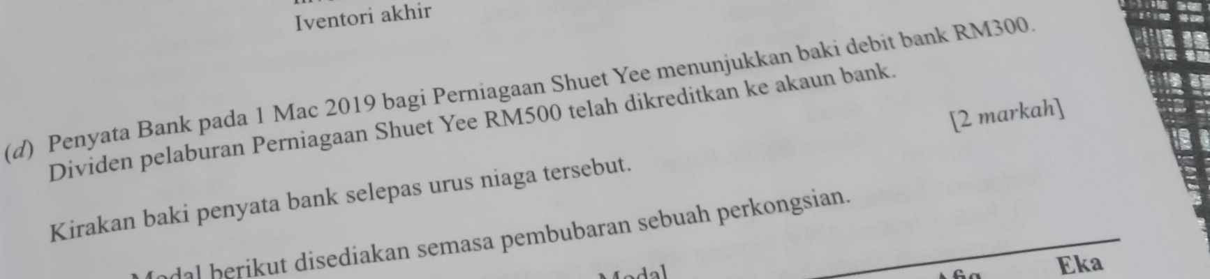 Iventori akhir 
(d) Penyata Bank pada 1 Mac 2019 bagi Perniagaan Shuet Yee menunjukkan baki debit bank RM300. 
Dividen pelaburan Perniagaan Shuet Yee RM500 telah dikreditkan ke akaun bank. 
Kirakan baki penyata bank selepas urus niaga tersebut. [2 markah] 
e r i s e a an semasa pembubaran sebuah perkongsian. 

Eka