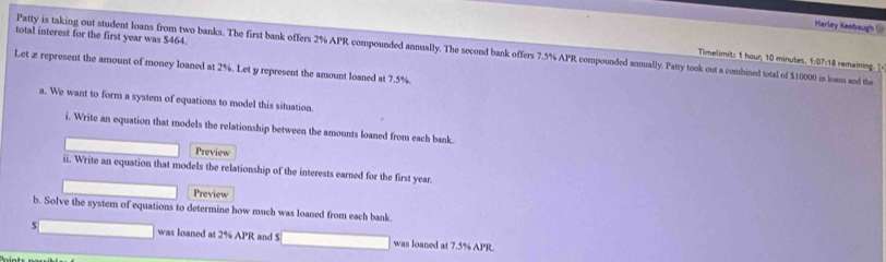 Harley Keebaugh @ 
total interest for the first year was $464. 
Patty is taking out student loans from two banks. The first bank offers 2% APR compounded annually. The second bank offers 7.5% APR compounded annually. Patty took out a combined total of $10000 in loans and the 
Timelimit: 1 hour, 10 minutes. 1:07:18 remaining. [ 
Let æ represent the amount of money loaned at 2%. Let y represent the amount loaned at 7.5%. 
a. We want to form a system of equations to model this situation. 
i. Write an equation that models the relationship between the amounts loaned from each bank. 
Preview 
ii. Write an equation that models the relationship of the interests earned for the first year. 
Preview 
b. Solve the system of equations to determine how much was loaned from each bank
$ was loaned at 2% APR and S was loaned at 7.5% APR.